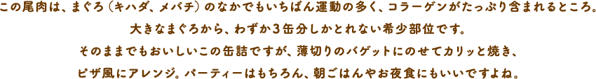 この尾肉は、まぐろ（キハダ、メバチ）のなかでもいちばん運動の多く、コラーゲンがたっぷり含まれるところ。大きなまぐろから、わずか３缶分しかとれない希少部位です。そのままでもおいしいこの缶詰ですが、薄切りのバゲットにのせてカリッと焼き、ピザ風にアレンジ。パーティーはもちろん、朝ごはんやお夜食にもいいですよね。