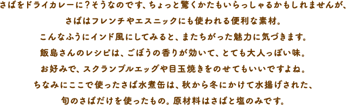 さばをドライカレーに？そうなのです、ちょっと驚くかたもいらっしゃるかもしれませんが、さばはフレンチやエスニックにも使われる便利な素材。こんなふうにインド風にしてみると、またちがった魅力に気づきます。飯島さんのレシピは、ごぼうの香りが効いて、とても大人っぽい味。お好みで、スクランブルエッグや目玉焼きをのせてもいいですよね。ちなみにここで使ったさば水煮缶は、秋から冬にかけて水揚げされた、旬のさばだけを使ったもの。原材料はさばと塩のみです。