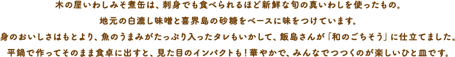 木の屋いわしみそ煮缶は、刺身でも食べられるほど新鮮な旬の真いわしを使ったもの。地元の白漉し味噌と喜界島の砂糖をベースに味をつけています。身のおいしさはもとより、魚のうまみがたっぷり入ったタレもいかして、飯島さんが「和のごちそう」に仕立てました。平鍋で作ってそのまま食卓に出すと、見た目のインパクトも！華やかで、みんなでつつくのが楽しいひと皿です。