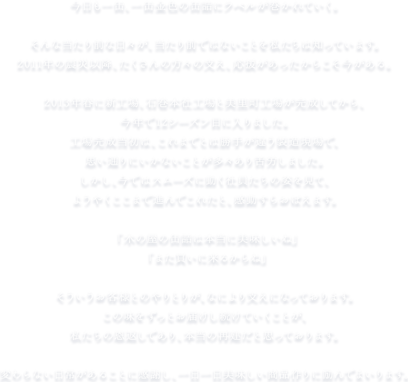 今日も一缶、一缶金色の缶詰にラベルが巻かれていく。そんな当たり前な日々が、当たり前ではないことを私たちは知っています。2011年の震災以降、たくさんの方々の支え、応援があったからこそ今がある。2013年春に新工場、石巻本社工場と美里町工場が完成してから、今年で12シーズン目に入りました。工場完成当初は、これまでとは勝手が違う製造現場で、思い通りにいかないことが多々あり苦労しました。しかし、今ではスムーズに動く社員たちの姿を見て、ようやここまで進んでこれたと、感動すらおぼえます。「木の屋の缶詰は本当に美味しいね」「また買いに来るからね」そういうお客様とのやりとりが、なにより支えになっております。この味をずっとお届けし続けていくことが、私たちの恩返しであり、本当の再建だと思っております。変わらない日常があることに感謝し、一日一日美味しい商品作りに励んでまいります。