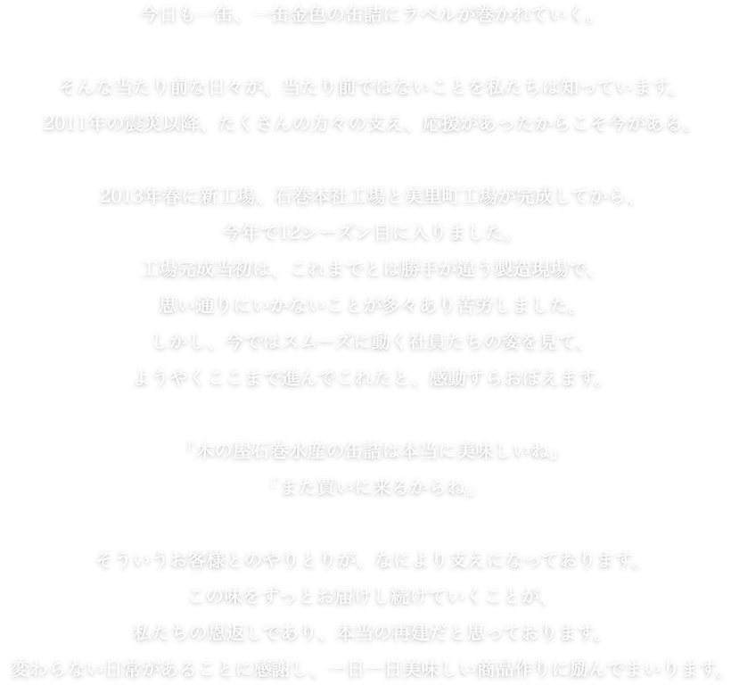 今日も一缶、一缶金色の缶詰にラベルが巻かれていく。そんな当たり前な日々が、当たり前ではないことを私たちは知っています。2011年の震災以降、たくさんの方々の支え、応援があったからこそ今がある。2013年春に新工場、石巻本社工場と美里町工場が完成してから、今年で12シーズン目に入りました。工場完成当初は、これまでとは勝手が違う製造現場で、思い通りにいかないことが多々あり苦労しました。しかし、今ではスムーズに動く社員たちの姿を見て、ようやここまで進んでこれたと、感動すらおぼえます。「木の屋石巻水産の缶詰は本当に美味しいね」「また買いに来るからね」そういうお客様とのやりとりが、なにより支えになっております。この味をずっとお届けし続けていくことが、私たちの恩返しであり、本当の再建だと思っております。変わらない日常があることに感謝し、一日一日美味しい商品作りに励んでまいります。