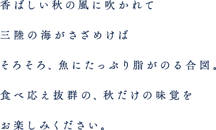 香ばしい秋の風に吹かれて三陸の海がさざめけば、そろそろ、魚にたっぷり脂がのる合図。食べ応え抜群の、秋だけの味覚をお楽しみください。